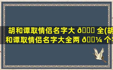 胡和谭取情侣名字大 🐒 全(胡和谭取情侣名字大全两 🌼 个字)